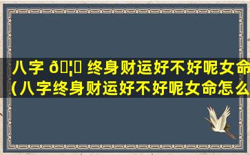 八字 🦅 终身财运好不好呢女命（八字终身财运好不好呢女命怎么看）